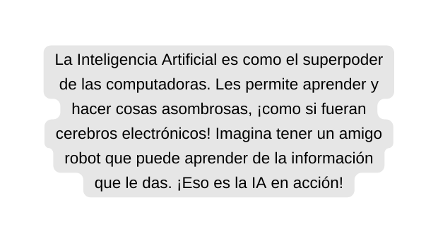 La Inteligencia Artificial es como el superpoder de las computadoras Les permite aprender y hacer cosas asombrosas como si fueran cerebros electrónicos Imagina tener un amigo robot que puede aprender de la información que le das Eso es la IA en acción